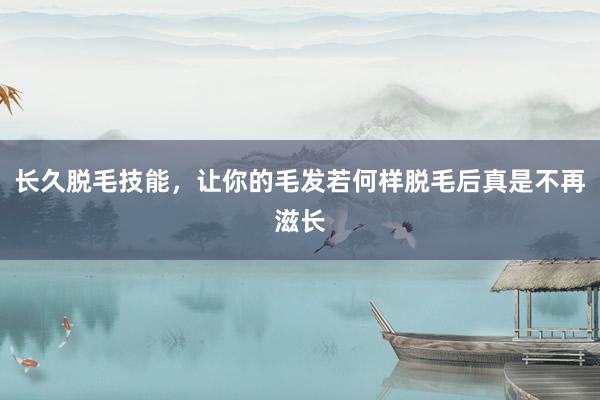 长久脱毛技能，让你的毛发若何样脱毛后真是不再滋长