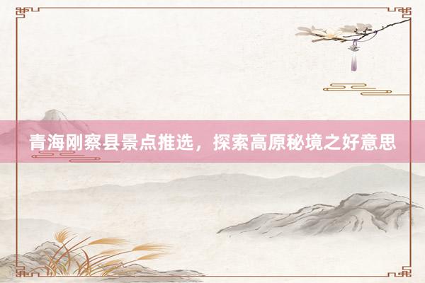 青海刚察县景点推选，探索高原秘境之好意思