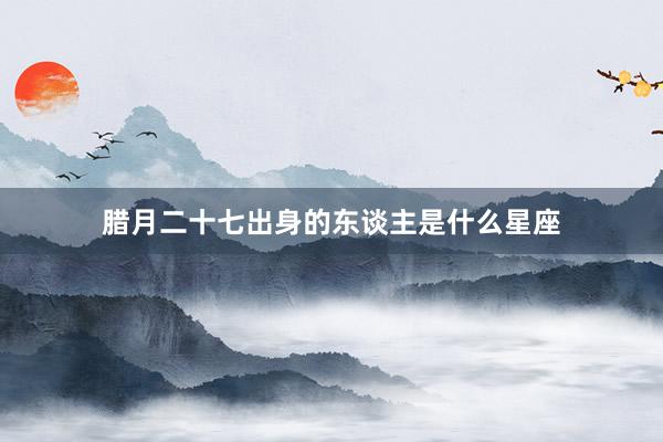 腊月二十七出身的东谈主是什么星座