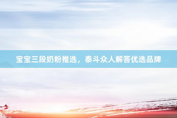宝宝三段奶粉推选，泰斗众人解答优选品牌