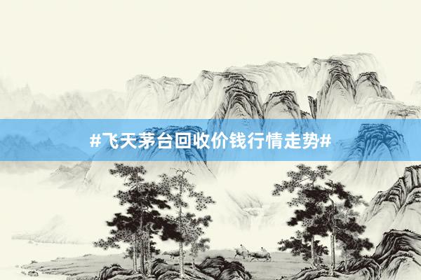 #飞天茅台回收价钱行情走势#