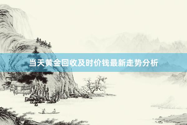 当天黄金回收及时价钱最新走势分析