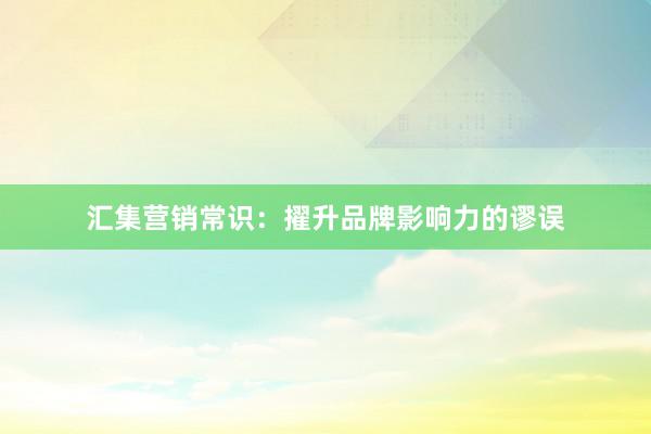 汇集营销常识：擢升品牌影响力的谬误
